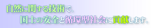 自然に関する技術で、国土の安全と循環型社会に貢献します。